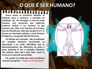 O QUE É SER HUMANO?
Como vimos os primeiros filósofos se
voltaram para a natureza, o principio da
existência, etc. Ao investigar a natureza onde
vivemos, eles pensaram que poderiam
conhecer melhor o ser humano, já que
vivemos nela. Más o ser humano só se tronou
foco da filosofia por volta dos séculos IV e V .C.
Graças aos chamados Sofistas, o mais famosos
Protágoras, e ao grande filósofo Sócrates.
Os Sofistas por exemplo, não acreditavam
em verdades absolutas encontradas na
observação e na razão. Defendiam que os
Nomos(costumes) são diferentes de povo a
povo, portanto as leis e verdades absolutas
não existem. Más vale o bem falar, assim se
convence o outrode sua verdade.
Foi a partir de então que váriosestudiosos
buscam apergunta: “ O que é o ser humano?”
 