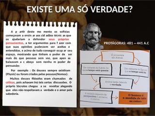 EXISTE UMA SÓ VERDADE?
A p artir deste mo mento os sofistas
começavam a ensin ar aos cid adãos técnic as que
os ajudariam a defender seus próprios
pensamentos, a ter argumentos para f azer com
que suas opiniões pudessem ser aceitas e
entendidas, e acima de tudo conseguir ocup ar seu
espaço, mostrando que tinham o poder de ser
mais do que pessoas sem voz, que apen as
baixavam a c abeça sem nenhu m poder de
persuasão:
Por exemplo : Os deuses sempre existiram
(Physis) ou foram criados pelas pessoas(Nomos).
Muitos desses filósofos eram chamados de
céticos, pois achavam inú teis certas discussões. O
próprio Sócrates chegou a se revoltar alegando
que eles não respeitavam a verdade e o amor pela
sabedoria.
PROTÁGORAS: 481 – 441 A.C
 