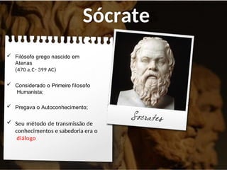 Sócrate
s
 Filósofo grego nascido em
Atenas
(470 a.C- 399 AC)
 Considerado o Primeiro filosofo
Humanista;
 Pregava o Autoconhecimento;
 Seu método de transmissão de
conhecimentos e sabedoria era o
diálogo
 