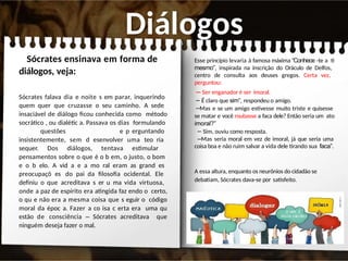 Diálogos
Sócrates ensinava em forma de
diálogos, veja:
Sócrates falava dia e noite s em parar, inquerindo
quem quer que cruzasse o seu caminho. A sede
insaciável de diálogo ficou conhecida como método
socrático , ou dialétic a. Passava os dias formulando
questões e p erguntando
insistentemente, sem d esenvolver uma teo ria
sequer. Dos diálogos, tentava estimular
pensamentos sobre o que é o b em, o justo, o bom
e o b elo. A vid a e a mo ral eram as grand es
preocupaçõ es do pai da filosofia ocidental. Ele
definiu o que acreditava s er u ma vida virtuosa,
onde a paz de espírito era atingida faz endo o certo,
o qu e não era a mesma coisa que s eguir o código
moral da époc a. Fazer a co isa c erta era uma qu
estão de consciência – Sócrates acreditava que
ninguém deseja fazer o mal.
Esse princípio levaria à famosa máxima “Conhece -te a ti
mesmo”, inspirada na inscrição do Oráculo de Delfos,
centro de consulta aos deuses gregos. Certa vez,
perguntou:
– Ser enganador é ser imoral.
– É claro que sim”, respondeu o amigo.
–Mas e se um amigo estivesse muito triste e quisesse
se matar e você roubasse a faca dele? Então seria um ato
imoral?”
– Sim, ouviu como resposta.
–Mas seria moral em vez de imoral, já que seria uma
coisa boa e não ruim salvar a vida dele tirando sua faca”.
A essa altura, enquanto os neurônios do cidadão se
debatiam, Sócrates dava-se por satisfeito.
 