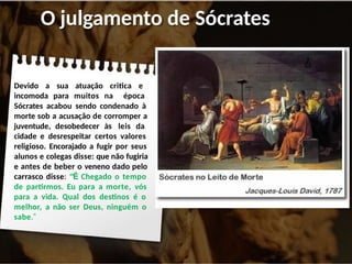 O julgamento de Sócrates
Devido a sua atuação critica e
incomoda para muitos na época
Sócrates acabou sendo condenado à
morte sob a acusação de corromper a
juventude, desobedecer às leis da
cidade e desrespeitar certos valores
religioso. Encorajado a fugir por seus
alunos e colegas disse: que não fugiria
e antes de beber o veneno dado pelo
carrasco disse: “É Chegado o tempo
de partirmos. Eu para a morte, vós
para a vida. Qual dos destinos é o
melhor, a não ser Deus, ninguém o
sabe.”
 