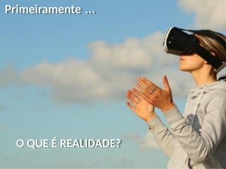 Primeiramente ...
O QUE É REALIDADE?
 