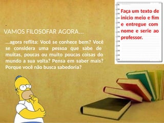 .
VAMOS FILOSOFAR AGORA...
...agora reflita: Você se conhece bem? Você
se considera uma pessoa que sabe de
muitas, poucas ou muito poucas coisas do
mundo a sua volta? Pensa em saber mais?
Porque você não busca sabedoria?
Faça um texto de
inicio meio e fim
e entregue com
nome e serie ao
professor.
 
