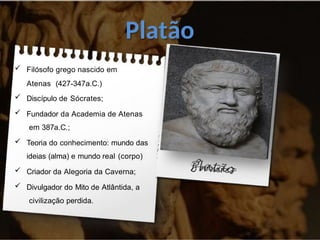 Platão
 Filósofo grego nascido em
Atenas (427-347a.C.)
 Discípulo de Sócrates;
 Fundador da Academia de Atenas
em 387a.C.;
 Teoria do conhecimento: mundo das
ideias (alma) e mundo real (corpo)
 Criador da Alegoria da Caverna;
 Divulgador do Mito de Atlântida, a
civilização perdida.
 