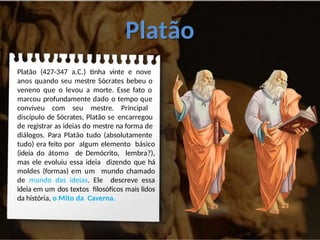Platão
Platão (427-347 a.C.) tinha vinte e nove
anos quando seu mestre Sócrates bebeu o
veneno que o levou a morte. Esse fato o
marcou profundamente dado o tempo que
conviveu com seu mestre. Principal
discípulo de Sócrates, Platão se encarregou
de registrar as ideias do mestre na forma de
diálogos. Para Platão tudo (absolutamente
tudo) era feito por algum elemento básico
(ideia do átomo de Demócrito, lembra?),
mas ele evoluiu essa ideia dizendo que há
moldes (formas) em um mundo chamado
de mundo das ideias. Ele descreve essa
ideia em um dos textos filosóficos mais lidos
da história, o Mito da Caverna.
 