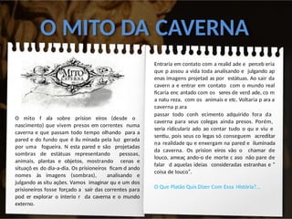O MITO DA CAVERNA
O mito f ala sobre prision eiros (desde o
nascimento) que vivem presos em correntes numa
caverna e que passam todo tempo olhando para a
pared e do fundo que é ilu minada pela luz gerada
por uma fogueira. N esta pared e são projetadas
sombras de estátuas representando pessoas,
animais, plantas e objetos, mostrando cenas e
situaçõ es do dia-a-dia. Os prisioneiros ficam d ando
nomes às imagens (sombras), analisando e
julgando as situ ações. Vamos imaginar qu e um dos
prisioneiros fosse forçado a sair das correntes para
pod er explorar o interio r da caverna e o mundo
externo.
Entraria em contato com a realid ade e perceb eria
que p assou a vida toda analisando e julgando ap
enas imagens projetad as por estátuas. Ao sair da
cavern a e entrar em contato com o mundo real
ficaria enc antado com os seres de verd ade, co m
a natu reza, com os animais e etc. Voltaria p ara a
caverna p ara
passar todo conh ecimento adquirido fora da
caverna para seus colegas ainda presos. Porém,
seria ridiculariz ado ao contar tudo o qu e viu e
sentiu, pois seus co legas só conseguem acreditar
na realidade qu e enxergam na pared e iluminada
da caverna. Os prision eiros vão o chamar de
louco, ameaç ando-o de morte c aso não pare de
falar d aquelas ideias consideradas estranhas e “
coisa de louco”.
O Que Platão Quis Dizer Com Essa História?...
 