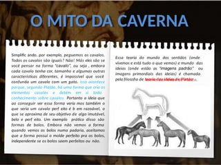 O MITO DA CAVERNA
Simplific ando, por exemplo, peguemos os cavalos.
Todos os cavalos são iguais? Não! Más eles são se
você pensar na forma “cavalo”, ou seja , embora
cada cavalo tenha cor, tamanho e algumas outras
características diferentes, é impossível que você
confunda um cavalo com um gato. Isso acontece
porque, segundo Platão, há uma forma que cria os
elementos cavalos e detém em si todo
conhecimento sobre cavalos. Portanto a ideia que
ao conseguir ver essa forma vería mos também o
que seria um cavalo perf eito é b em razoável, o
que se aproxima de seu objetivo de algo imutável,
belo e perf eito. Um exemplo prático disso são
formas de bolos. Embora não vemos a forma
quando vemos os bolos numa padaria, aceitamos
que a forma possui o molde perfeito pra os bolos,
independente se os bolos saem perfeitos ou não.
Essa teoria do mundo dos sentidos (onde
vivemos e está tudo o que vemos) e mundo das
ideias (onde estão as “imagens padrão” ou
imagens primordiais das ideias) é chamada
pela filosofia de teoria das ideias de Platão.
 