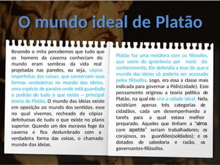 O mundo ideal de Platão
Revendo o mito percebemos que tudo que
os homens da caverna conheciam do
mundo eram sombras da vida real
projetadas nas paredes, ou seja, cópias
imperfeitas das coisas, que conservam suas
formas verdadeiras no mundo das ideias,
uma espécie de paraíso onde está guardado
o padrão de tudo o que existe – principal
teoria de Platão. O mundo das ideias existe
em oposição ao mundo dos sentidos, esse
no qual vivemos, recheado de cópias
defeituosas de tudo o que existe no plano
superior. Quando um dos escravos foge da
caverna e fica deslumbrado com a
verdadeira forma das coisas, o chamado
mundo das ideias.
Platão faz uma metáfora com os filósofos,
que saem da ignorância por meio do
conhecimento. Ele defendia a tese de que o
mundo das ideias só poderia ser acessado
pelos filósofos. Logo, era essa a classe mais
indicada para governar a Pólis(cidade). Esse
pensamento originou a teoria política de
Platão, na qual ele cria a cidade ideal. Nela,
existiriam apenas três categorias de
cidadãos, cada um desempenhando a
tarefa para a qual estava melhor
preparado. Aqueles que tinham a “alma
com apetite” seriam trabalhadores; os
corajosos, os guardiões(soldados); e os
dotados de sabedoria e razão, os
governantes-filósofos.
 