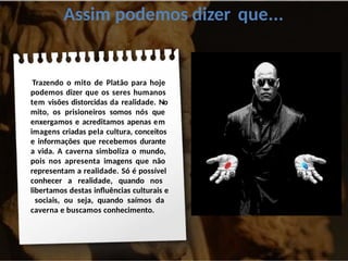 Assim podemos dizer que...
Trazendo o mito de Platão para hoje
podemos dizer que os seres humanos
tem visões distorcidas da realidade. No
mito, os prisioneiros somos nós que
enxergamos e acreditamos apenas em
imagens criadas pela cultura, conceitos
e informações que recebemos durante
a vida. A caverna simboliza o mundo,
pois nos apresenta imagens que não
representam a realidade. Só é possível
conhecer a realidade, quando nos
libertamos destas influências culturais e
sociais, ou seja, quando saímos da
caverna e buscamos conhecimento.
 