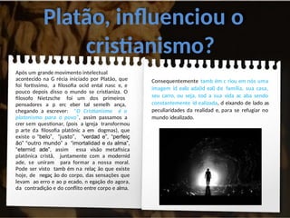 Platão, influenciou o
cristianismo?
Após um grande movimento intelectual
acontecido na G récia iniciado por Platão, que
foi fortíssimo, a filosofia ocid ental nasc e, e
pouco depois disso o mundo se cristianiza. O
filosofo Nietzsche foi um dos primeiros
pensadores a p erc eber tal semelh ança,
chegando a escrever: “O Cristianismo é o
platonismo para o povo”, assim passamos a
crer sem questionar, (pois a igreja transformou
p arte da filosofia platônic a em dogmas), que
existe o “belo”, “justo”, “verdad e”, “perfeiç
ão” “outro mundo” a “imortalidad e da alma”,
“eternid ade”, assim essa visão metafísica
platônica cristã, juntamente com a modernid
ade, se uniram para formar a nossa moral.
Pode ser visto tamb ém na relaç ão que existe
hoje, de negaç ão do corpo, das sensações que
levam ao erro e ao p ecado, n egação do agora,
da contradição e do conflito entre corpo e alma.
Consequentemente tamb ém c riou em nós uma
imagem id ealiz ada(Id eal) de família, sua casa,
seu carro, ou seja, tod a sua vida ac aba sendo
constantemente id ealizada, d eixando de lado as
peculiaridades da realidad e, para se refugiar no
mundo idealizado.
 