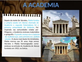 A ACADEMIA
Depois da morte De Sócrates, Platão fundou
a própria escola em Atenas chamada de
Academia e segundo historiadores foi a
primeira universidade do Ocidente. Foi
inspirada nas comunidades criadas por
Pitágoras, a Academia ensinava matemática
e geografia. O grande avanço era o ingresso
de mulheres que, pela primeira vez, podiam
estudar. O aluno mais ilustre foi Aristóteles.
Platão morreu aos 70 anos. Hoje vemos
Sócrates e Platão homenageados como
estatuas na entrada da Academia de Atenas
fundada em 1923, na Grécia.
 