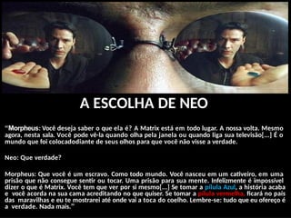 A ESCOLHA DE NEO
“Morpheus: Você deseja saber o que ela é? A Matrix está em todo lugar. A nossa volta. Mesmo
agora, nesta sala. Você pode vê-la quando olha pela janela ou quando liga sua televisão[...] É o
mundo que foi colocadodiante de seus olhos para que você não visse a verdade.
Neo: Que verdade?
Morpheus: Que você é um escravo. Como todo mundo. Você nasceu em um cativeiro, em uma
prisão que não consegue sentir ou tocar. Uma prisão para sua mente. Infelizmente é impossível
dizer o que é Matrix. Você tem que ver por si mesmo[...] Se tomar a pílula Azul, a história acaba
e você acorda na sua cama acreditando no que quiser. Se tomar a pílula vermelha, ficará no país
das maravilhas e eu te mostrarei até onde vai a toca do coelho. Lembre-se: tudo que eu ofereço é
a verdade. Nada mais.”
 