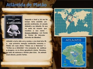 Atlântida de Platão
Segundo a lend a, há mu ito
tempo teria existido um
grande continente, ch amado
Atlântid a ou Atlantis. Fic ava
no meio do oceano que
recebeu o seu nome -
Oceano Atlântico - em frente
às Portas de Hércules
(Estreito de Gibraltar).
Atlântid a teria sido um p araíso, u ma lend ária ilh
a cuja primeira menção conhecida remonta a
Platão em suas obras "Timeu ou a Natureza" e
"Crítias ou a Atlântida". Era composta de exóticas
p aisagens, co m clima agradável e belas florestas,
ao lado de extensas e férteis plan ícies. Os animais
eram dóceis, porém fortes.
 