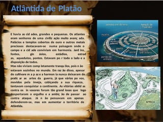 Atlântida de Platão
E havia as cid ades, grandes e pequenas. Os atlantes
eram senhores de uma civiliz ação muito avanç ada.
Palácios e templos cobertos de ouro e outros metais
preciosos destacavam-se numa paisagem onde o
campo e a cid ade conviviam em harmonia. Jard ins,
fontes, gin ásios, estádios, estrad
as, aquedutos, pontes. Estavam po r todo o lado e a
disposição de todos.
Mas não viviam comp letamente tranqu ilos, pois n ão
estavam sozinhos no mundo. Em raz ão disso, apesar
de cultivare m a p az e a harmon ia nunca deixaram de
pratic ar as artes da guerra, já que vários po vos,
movidos pela inveja, cobiçando a sua riqueza,
tentavam conquistar o continente. As vitórias obtid as
contra os in vasores foram tão grand iosas que logo
despertaram o orgulho e a ambiç ão de passar ao
contra ataque. Já n ão pensavam em apenas
defenderem-se, mas em aumentar o território de
Atlântida.
 