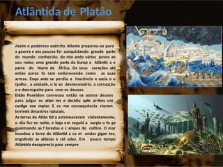 Atlântida de Platão
Assim o poderoso exército Atlante preparou-se para
a guerra e aos poucos foi conquistando grande parte
do mundo conhecido, do min ando vários povos ao
seu redor, uma grande parte da Europ a Atlântic a e
parte do Norte de África. Os seus corações até
então puros fo ram endurecendo como as suas
armas. Enqu anto se perdia a inocência n ascia o o
rgulho , a vaidade, o lu xo desnecessário, a corrupção
e o desrespeito para com os deuses.
Então Poseidon convocou então os outros deuses
para julgar os atlan tes e decidiu aplic ar-lhes um
castigo exe mplar. E co mo consequência vieram
terríveis desastres naturais.
As terras da Atlân tid a estremeceram violentamente,
o dia fez-se noite, e logo em seguid a surgiu o fo go
queimando as f lorestas e c ampos de cultivo. O mar
inundou a terra de Atlântid a co m ondas gigan tes,
engolindo as aldeias e cid ades. Em pouco tempo
Atlântida desaparecia para sempre.
 