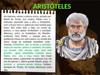 ARISTÓTELES
No Vaticano, vemos a pintura acima, pintada por
Rafael de Sanzio, que mostra Platão com o
indicador apontado para o alto, e Aristóteles,
com o braço reto e a palma da mão voltada para
baixo. Eles estão lado a lado, no centro da
pintura, e seus gestos simbolizam a principal
diferença entre os fundadores da filosofia
ocidental. Para Platão, a solução para os
problemas estava em outro plano, no mundo das
ideias, longe da realidade imperfeita onde
vivemos. Aristóteles, que se tornou o principal
crítico do mestre, achava o contrário. Só existe
um mundo. Este mesmo onde você está
pisando agora, imperfeito, mutante, louco,
ilógico, mas seu e meu, nosso. Seu maior
interesse estava justamente na natureza viva. Ele
não foi apenas o último grande filósofo grego; foi
também o primeiro grande biólogo. Embora
discípulo de Platão, há muitas diferenças entre
eles.
 