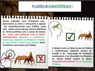 Platão x Aristoteles:
PLATÃO X ARISTÓTELES
Vamos entender, para Aristóteles nós
observamos as coisas e começamos a agrupá-
las automaticamente para facilitar nossa
vida, então somos nós que criamos definimos
as formas perfeitas com o passar do tempo.
Em suma, não nascemos com as ideias
inatas(prontas), passamos a construí-las
depois que nascemos ao observar o mundo,
já´ que somos a única raça racional (nisso
Aristóteles concordava com Platão).
O debate entre as ideias Inatas de Platão e
o conhecimento adquirido através do
sentido e da observação de Aristóteles
continuaram a ser discutidas na filosofia e
na ciência dando origem as ideias
Racionalistas(Raciocinar) e o Empiristas
(Praticar)
 