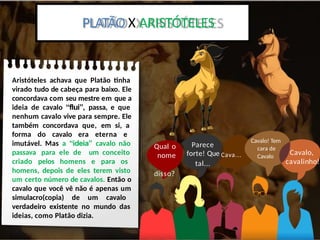 Platão x Aristoteles:
Aristóteles achava que Platão tinha
virado tudo de cabeça para baixo. Ele
concordava com seu mestre em que a
ideia de cavalo “flui”, passa, e que
nenhum cavalo vive para sempre. Ele
também concordava que, em si, a
forma do cavalo era eterna e
imutável. Mas a “ideia” cavalo não
passava para ele de um conceito
criado pelos homens e para os
homens, depois de eles terem visto
um certo número de cavalos. Então o
cavalo que você vê não é apenas um
simulacro(copia) de um cavalo
verdadeiro existente no mundo das
ideias, como Platão dizia.
PLATÃO X ARISTÓTELES
Qual o
nome
disso?
Parece
forte! Que Cava...
tal...
Cavalo! Tem
cara de
Cavalo
Cavalo,
cavalinho!
 