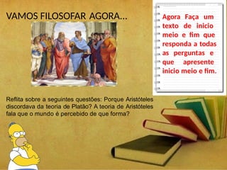 VAMOS FILOSOFAR AGORA...
Reflita sobre a seguintes questões: Porque Aristóteles
discordava da teoria de Platão? A teoria de Aristóteles
fala que o mundo é percebido de que forma?
Agora Faça um
texto de inicio
meio e fim que
responda a todas
as perguntas e
que apresente
inicio meio e fim.
 