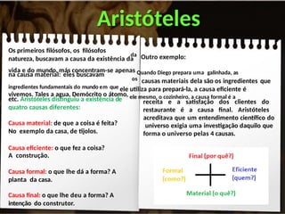 Aristóteles
Os primeiros filósofos, os filósofos
natureza, buscavam a causa da existência da
na causa material: eles buscavam
etc. Aristóteles distinguiu a existência de
quatro causas diferentes:
Causa material: de que a coisa é feita?
No exemplo da casa, de tijolos.
Causa eficiente: o que fez a coisa?
A construção.
Causa formal: o que lhe dá a forma? A
planta da casa.
Causa final: o que lhe deu a forma? A
intenção do construtor.
da Outro exemplo:
vida e do mundo, más concentram-se apenas Quando Diego prepara uma galinhada, as
os causas materiais dela são os ingredientes que
ingredientes fundamentais do mundo em que ele utiliza para prepará-la, a causa eficiente é
vivemos. Tales a agua, Demócrito o átomo, ele mesmo, o cozinheiro, a causa formal é a
receita e a satisfação dos clientes do
restaurante é a causa final. Aristóteles
acreditava que um entendimento científico do
universo exigia uma investigação daquilo que
forma o universo pelas 4 causas.
 