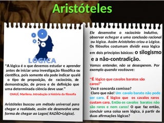“A lógica é o que devemos estudar e aprender
antes de iniciar uma investigação filosófica ou
científica, pois somente ela pode indicar qualé
o tipo de proposição, de raciocínio, de
demonstração, de prova e de definição que
uma determinada ciência deve usar.”
CHAUÍ, Marilena. Introdução à história da filosofia
Aristóteles buscou um método universal para
chegar a realidade, assim ele desenvolve uma
forma de chegar ao Logos( RAZÃO=Lógica).
Aristóteles
Ele desenvolve o raciocínio Indutivo,
observar echegar a uma conclusão racional
ou lógica. Assim Aristóteles criou a Lógica.
Os filósofos costumam dividir essa lógica
em dois princípios básicos: o silogismo
e a não-contradição.
Vamos entender, não se desesperem. Por
exemplo quando vocêouve:
“É lógico que cavalos baratos são
caros!”
Você concorda comisso?
Claro que não! Um cavalo barato não pode
ser caro. É lógico que os cavalos raros
custam caro. Então os cavalos baratos não
são raros e nem caros! O que faz então,
concluir uma coisa sem lógica, á partir de
duas afirmações lógicas?
 