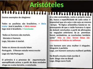 Outros exemplos de silogismo:
Todos os paulistas são brasileiros. > ideia
maior José é paulista. > Ideia menor
logo José é brasileiro. > Conclusão
Todos os homens são mortais.
Sócrates é homem.
Logo, Sócrates é mortal.
Todos os alunos da escola falam
Português. O Renan estuda nessa escola
Logo ele fala Português
O primeiro é o processo de argumentação
exemplificado acima: a partir de duas verdades
chega-se a uma terceira, a conclusão.
Aristóteles
Já a não-contradição, como o próprio nome
diz, busca a especificidade de cada coisa: é
impossível que ela seja e não seja ao mesmo
tempo. “A lógica aristotélica baseia-se no
pressuposto de que a razão humana é capaz
de deduzir conclusões a partir de afirmações
ou negações anteriores. Se as premissas
forem verdadeiras, as conclusões também
serão” Más se elas forem falsas são
chamadas de falácias ou sofismas:
Um homem sem uma mulher é ninguém.
Ninguém é perfeito
Logo, um homem semuma mulheré perfeito
No Brasil a musica mais ouvida é
funk Diego vive no Brasil
Logo, Diego ouve Funk
 