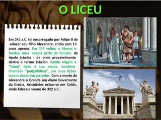 O LICEU
Em 343 a.C. foi encarregado por Felipe II de
educar seu filho Alexandre, então com 13
anos apenas. Em 334 voltou a Atenas e
fundou uma escola perto do Templo de
Apolo Lykeios - de onde provavelmente
deriva o termo Lykeion, dando origem a
“Liceu” dado à sua escola, também
chamada “peripatética”, por suas lições
serem dadas em passeios. Com a morte de
Alexandre o Grande seu Aluno Governante
da Grécia, Aristóteles exilou-se em Calcis,
onde faleceu noano de 322 a.C.
 