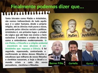 Finalmente podemos dizer que...
Tanto Sócrates como Platão e Aristóteles,
são nomes indissociáveis de tudo aquilo
que é o saber humano, desde a própria
religião, até às ciências mais puras e duras,
passando pelas ciências sociais e políticas.
Aristóteles é, em primeiro lugar, o criador
da Lógica que até hoje nos ensina a bem
raciocinar. É também o criador da ciência
como a entendemos modernamente. Se
em Platão, a Filosofia e a religião ocidental
encontram os seus alicerces é em
Aristóteles que repousa a Ciência. E foi
seguindo, repensando, contrariando e
confirmando as ideias desses filósofos e
estudiosos que milhares de novos filósofos
e cientistas nasceram, e hoje o Brasil e o
mundo criam a cada dia novos
pensadores, cientistas e filósofos.
Karnal
Barros Filho Cortella
 