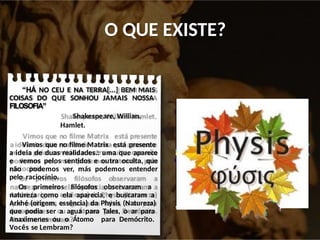 O QUE EXISTE?
“HÁ NO CEU E NA TERRA[...] BEM MAIS
COISAS DO QUE SONHOU JAMAIS NOSSA
FILOSOFIA”
Shakespeare, Willian.
Hamlet.
Vimos que no filme Matrix está presente
a ideia de duas realidades.: uma que aparece
e vemos pelos sentidos e outra oculta, que
não podemos ver, más podemos entender
pelo raciocínio.
Os primeiros filósofos observaram a
natureza como ela aparecia, e buscaram a
Arkhé (origem, essência) da Physis (Natureza)
que podia ser a agua para Tales, o ar para
Anaximenes ou o Átomo para Demócrito.
Vocês se Lembram?
 
