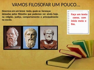 VAMOS FILOSOFAR UM POUCO...
Descreva em um breve texto, quais as heranças
deixadas pelos filósofos que podemos ver ainda hoje,
na religião, justiça, comportamento e principalmente
na escola.
Faça um texto
coeso, com
inicio meio e
fim.
 