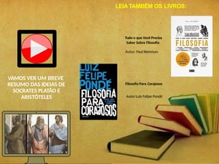VAMOS VER UM BREVE
RESUMO DAS IDEIAS DE
SOCRATES PLATÃO E
ARISTÓTELES
Tudo o que Você Precisa
Saber Sobre Filosofia
Autor: Paul Kleinman
Filosofia Para Corajosos
Autor:Luis Felipe Pondé
LEIA TAMBÉM OS LIVROS:
 