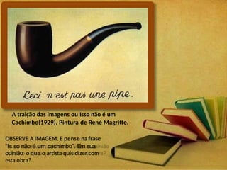 A traição das imagens ou Isso não é um
Cachimbo(1929), Pintura de René Magritte.
OBSERVE A IMAGEM. E pense na frase
“Is so não é um cachimbo”. Em sua
opinião o que o artista quis dizer com
esta obra?
 