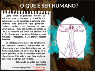 O QUE É SER HUMANO?
Como vimos os primeiros filósofos se
voltaram para a natureza, o principio da
existência, etc. Ao investigar a natureza onde
vivemos, eles pensaram que poderiam
conhecer melhor o ser humano, já que
vivemos nela. Más o ser humano só se tronou
foco da filosofia por volta dos séculos IV e
V .C. Graças aos chamados Sofistas, o mais
famosos Protágoras, e ao grande filósofo
Sócrates.
Os Sofistas por exemplo, não acreditavam
em verdades absolutas encontradas na
observação e na razão. Defendiam que os
Nomos(costumes) são diferentes de povo a
povo, portanto as leis e verdades absolutas
não existem. Más vale o bem falar, assim se
convence o outrode sua verdade.
Foi a partir de então que vários
estudiosos
buscam a pergunta: “ O que é o ser
humano?”
 