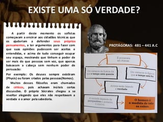 EXISTE UMA SÓ VERDADE?
A partir deste momento os sofistas
começavam a ensinar aos cidadãos técnicas que
os ajudariam a defender seus próprios
pensamentos, a ter argumentos para fazer com
que suas opiniões pudessem ser aceitas e
entendidas, e acima de tudo conseguir ocupar
seu espaço, mostrando que tinham o poder de
ser mais do que pessoas sem voz, que apenas
baixavam a cabeça sem nenhum poder de
persuasão:
Por exemplo: Os deuses sempre existiram
(Physis) ou foram criados pelas pessoas(Nomos).
Muitos desses filósofos eram chamados
de céticos, pois achavam inúteis certas
discussões. O próprio Sócrates chegou a se
revoltar alegando que eles não respeitavam a
verdade e o amor pela sabedoria.
PROTÁGORAS: 481 – 441 A.C
 