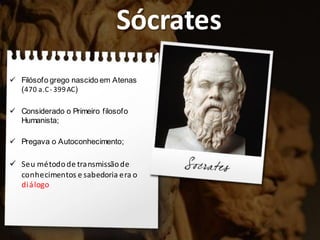 Sócrates
 Filósofo grego nascido em Atenas
(470 a.C- 399AC)
 Considerado o Primeiro filosofo
Humanista;
 Pregava o Autoconhecimento;
 Seu métodode transmissãode
conhecimentos e sabedoria era o
diálogo
 