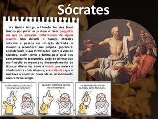 Sócrates
Na Grécia Antiga, o filósofo Sócrates ficou
famoso por parar as pessoas e fazer perguntas
aos que se achavam conhecedores de algum
assunto. Mas durante o diálogo, Sócrates
colocava a pessoa em situação delicada, o
levando a reconhecer sua própria ignorância.
Considerando essas informações sobre a vida de
Sócrates, assim como a forma pela qual seu
pensamento foi transmitido, pode-se afirmar que
sua filosofia se resumia no desenvolvimento de
técnicas discursivas como a ironia que levava o
interlocutor a contradizer-se, e a maiêutica que o
auxiliava a construir novas ideias abandonando
suas certezas antigas.
 