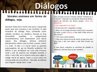 Diálogos
Sócrates ensinava em forma de
diálogos, veja:
Sócrates falava dia e noite s em parar, inquerindo
quem quer que cruzasse o seu caminho. A sede
insaciável de diálogo ficou conhecida como
método socrático, ou dialética. Passava os dias
formulando questões e perguntando
insistentemente, sem desenvolver uma teoria
sequer. Dos diálogos, tentava estimular
pensamentos sobre o que é o bem, o justo, o bom
e o belo. A vida e a moral eram as grandes
preocupações do pai da filosofia ocidental. Ele
definiu o que acreditava s er uma vida virtuosa,
onde a paz de espírito era atingida faz endo o
certo, o que não era a mesma coisa que s eguir o
código moral da época. Fazer a coisa certa era
uma questão de consciência – Sócrates acreditava
que ninguém deseja fazer o mal.
Esse princípio levaria à famosa máxima “Conhece-te a
ti mesmo”, inspirada na inscrição do Oráculo de Delfos,
centro de consulta aos deuses gregos. Certa vez,
perguntou:
– Ser enganador é ser imoral.
– É claro que sim”, respondeu o amigo.
– Mas e se um amigo estivesse muito triste e quisesse
se matar e você roubasse a faca dele? Então seria um
ato imoral?”
– Sim, ouviu como resposta.
– Mas seria moral em vez de imoral, já que seria uma
coisa boa e não ruim salvar a vida dele tirando sua
faca”.
A essa altura, enquanto os neurônios do cidadão se
debatiam, Sócrates dava-se por satisfeito.
 