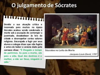 O julgamentode Sócrates
Devido a sua atuação critica e
incomoda para muitos na época
Sócrates acabou sendo condenado à
morte sob a acusação de corromper a
juventude, desobedecer às leis da
cidade e desrespeitar certos valores
religioso. Encorajado a fugir por seus
alunos e colegas disse: que não fugiria
e antes de beber o veneno dado pelo
carrasco disse: “É Chegado o tempo
de partirmos. Eu para a morte, vós
para a vida. Qual dos destinos é o
melhor, a não ser Deus, ninguém o
sabe.”
 