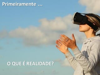 Primeiramente ...
O QUE É REALIDADE?
 