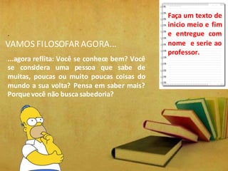 VAMOS FILOSOFARAGORA...
.
...agora reflita: Você se conhece bem? Você
se considera uma pessoa que sabe de
muitas, poucas ou muito poucas coisas do
mundo a sua volta? Pensa em saber mais?
Porque você não busca sabedoria?
Faça um texto de
inicio meio e fim
e entregue com
nome e serie ao
professor.
 