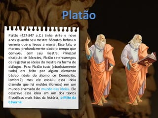 Platão
Platão (427-347 a.C.) tinha vinte e nove
anos quando seu mestre Sócrates bebeu o
veneno que o levou a morte. Esse fato o
marcou profundamente dado o tempo que
conviveu com seu mestre. Principal
discípulo de Sócrates, Platão se encarregou
de registrar as ideias do mestre na forma de
diálogos. Para Platão tudo (absolutamente
tudo) era feito por algum elemento
básico (ideia do átomo de Demócrito,
lembra?), mas ele evoluiu essa ideia
dizendo que há moldes (formas) em um
mundo chamado de mundo das ideias. Ele
descreve essa ideia em um dos textos
filosóficos mais lidos da história, o Mito da
Caverna.
 