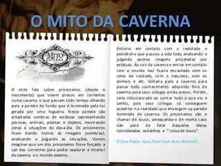 O MITO DA CAVERNA
O mito fala sobre prisioneiros (desde o
nascimento) que vivem presos em correntes
numa caverna e que passam todo tempo olhando
para a parede do fundo que é iluminada pela luz
gerada por uma fogueira. Nesta parede são
projetadas sombras de estátuas representando
pessoas, animais, plantas e objetos, mostrando
cenas e situações do dia-a-dia. Os prisioneiros
ficam dando nomes às imagens (sombras),
analisando e julgando as situações. Vamos
imaginar que um dos prisioneiros fosse forçado a
sair das correntes para poder explorar o interior
da caverna e o mundo externo.
Entraria em contato com a realidade e
perceberia que passou a vida toda analisando e
julgando apenas imagens projetadas por
estátuas. Ao sair da caverna e entrar em contato
com o mundo real ficaria encantado com os
seres de verdade, com a natureza, com os
animais e etc. Voltaria para a caverna para
passar todo conhecimento adquirido fora da
caverna para seus colegas ainda presos. Porém,
seria ridiculariz ado ao contar tudo o que viu e
sentiu, pois seus colegas só conseguem
acreditar na realidade que enxergam na parede
iluminada da caverna. Os prisioneiros vão o
chamar de louco, ameaçando-o de morte caso
não pare de falar daquelas ideias
consideradas estranhas e “ coisa de louco”.
O Que Platão Quis Dizer Com Essa História?...
 