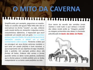 O MITO DA CAVERNA
Simplificando, por exemplo, peguemos os cavalos.
Todos os cavalos são iguais? Não! Más eles são se
você pensar na forma “cavalo”, ou seja, embora
cada cavalo tenha cor, tamanho e algumas outras
características diferentes, é impossível que você
confunda um cavalo com um gato. Isso acontece
porque, segundo Platão, há uma forma que cria os
elementos cavalos e detém em si todo
conhecimento sobre cavalos. Portanto a ideia que
ao conseguir ver essa forma veríamos também o
que seria um cavalo perfeito é bem razoável, o
que se aproxima de seu objetivo d e algo imutável,
belo e perfeito. Um exemplo prático disso são
formas de bolos. Embora não vemos a forma
quando vemos os bolos numa padaria, aceitamos
que a forma possui o molde perfeito pra os bolos,
independente se os bolos saem perfeitos ou não.
Essa teoria do mundo dos sentidos (onde
vivemos e está tudo o que vemos) e mundo
das ideias (onde estão as “imagens padrão”
ou imagens primordiais das ideias) é chamada
pela filosofia de teoria das ideias de Platão.
 