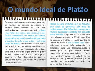 O mundo ideal de Platão
Revendo o mito percebemos que tudo que
os homens da caverna conheciam do
mundo eram sombras da vida real
projetadas nas paredes, ou seja, cópias
imperfeitas das coisas, que conservam suas
formas verdadeiras no mundo das ideias,
uma espécie de paraíso onde está guardado
o padrão de tudo o que existe – principal
teoria de Platão. O mundo das ideias existe
em oposição ao mundo dos sentidos, esse
no qual vivemos, recheado de cópias
defeituosas de tudo o que existe no plano
superior. Quando um dos escravos foge da
caverna e fica deslumbrado com a
verdadeira forma das coisas, o chamado
mundo das ideias.
Platão faz uma metáfora com os filósofos,
que saem da ignorância por meio do
conhecimento. Ele defendia a tese de que o
mundo das ideias só poderia ser acessado
pelos filósofos. Logo, era essa a classe mais
indicada para governar a Pólis(cidade). Esse
pensamento originou a teoria política de
Platão, na qual ele cria a cidade ideal. Nela,
existiriam apenas três categorias de
cidadãos, cada um desempenhando a
tarefa para a qual estava melhor
preparado. Aqueles que tinham a “alma
com apetite” seriam trabalhadores; os
corajosos, os guardiões(soldados); e os
dotados de sabedoria e razão, os
governantes-filósofos.
 