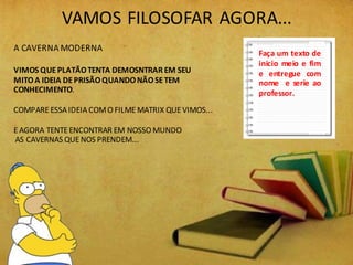 VAMOS FILOSOFAR AGORA...
A CAVERNA MODERNA
VIMOS QUEPLATÃOTENTA DEMOSNTRAR EM SEU
MITOA IDEIA DEPRISÃOQUANDONÃOSETEM
CONHECIMENTO.
COMPAREESSAIDEIACOMO FILMEMATRIX QUEVIMOS...
EAGORA TENTEENCONTRAR EM NOSSO MUNDO
AS CAVERNAS QUE NOS PRENDEM...
Faça um texto de
inicio meio e fim
e entregue com
nome e serie ao
professor.
 