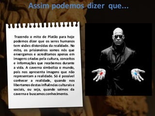 Assim podemos dizer que...
Trazendo o mito de Platão para hoje
podemos dizer que os seres humanos
tem visões distorcidas da realidade. No
mito, os prisioneiros somos nós que
enxergamos e acreditamos apenas em
imagens criadas pela cultura, conceitos
e informações que recebemos durante
a vida. A caverna simboliza o mundo,
pois nos apresenta imagens que não
representam a realidade. Só é possível
conhecer a realidade, quando nos
libertamosdestas influências culturaise
sociais, ou seja, quando saímos da
cavernae buscamos conhecimento.
 