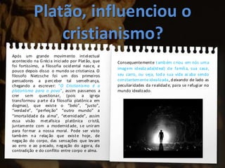 Platão, influenciou o
cristianismo?
Após um grande movimento intelectual
acontecido na Grécia iniciado por Platão, que
foi fortíssimo, a filosofia ocidental nasce, e
pouco depois disso o mundo se cristianiza. O
filosofo Nietzsche foi um dos primeiros
pensadores a perceber tal semelhança,
chegando a escrever: “O Cristianismo é o
platonismo para o povo”, assim passamos a
crer sem questionar, (pois a igreja
transformou parte da filosofia platônica em
dogmas), que existe o “belo”, “justo”,
“verdade”, “perfeição” “outro mundo” a
“imortalidade da alma”, “eternidade”, assim
essa visão metafísica platônica cristã,
juntamente com a modernidade, s e uniram
para formar a nossa moral. Pode ser visto
também na relação que existe hoje, de
negação do corpo, das sensações que levam
ao erro e ao pecado, negação do agora, da
contradição e do conflito entre corpo e alma.
Consequentemente também criou em nós uma
imagem idealiz ada(Ideal) de família, sua casa,
seu carro, ou seja, toda sua vida acaba sendo
constantemente idealizada, deixando de lado as
peculiaridades da realidade, para se refugiar no
mundo idealizado.
 