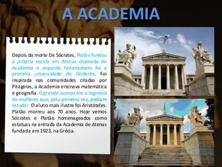 A ACADEMIA
Depois da morte De Sócrates, Platão fundou
a própria escola em Atenas chamada de
Academia e segundo historiadores foi a
primeira universidade do Ocidente. Foi
inspirada nas comunidades criadas por
Pitágoras, a Academia ensinava matemática
e geografia. O grande avanço era o ingresso
de mulheres que, pela primeira vez, podiam
estudar. O aluno mais ilustre foi Aristóteles.
Platão morreu aos 70 anos. Hoje vemos
Sócrates e Platão homenageados como
estatuas na entrada da Academia de Atenas
fundada em1923, na Grécia.
 