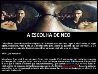 A ESCOLHA DE NEO
“Morpheus: Você deseja saber o que ela é? A Matrix está em todo lugar. A nossa volta. Mesmo
agora, nesta sala. Você pode vê-la quando olha pela janela ou quando liga sua televisão[...] É o
mundo que foi colocadodiantedeseusolhos paraque vocênão visse averdade.
Neo: Que verdade?
Morpheus: Que você é um escravo. Como todo mundo. Você nasceu em um cativeiro, em uma
prisão que não consegue sentir ou tocar. Uma prisão para sua mente. Infelizmente é impossível
dizer o que é Matrix.Você tem que ver por si mesmo[...] Se tomar apílulaAzul, ahistóriaacaba e
você acordanasuacama acreditando no que quiser. Se tomar apílula vermelha, ficaráno paísdas
maravilhas e eu te mostrarei até onde vai a toca do coelho. Lembre-se: tudo que eu ofereço é a
verdade. Nadamais.”
 