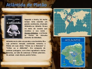 Atlântida de Platão
Atlântida teria sido um paraíso, uma lendária ilha
cuja primeira menção conhecida remonta a
Platão em suas obras "Timeu ou a Natureza" e
"Crítias ou a Atlântida". Era composta de
exóticas paisagens, com clima agradável e belas
florestas, ao lado de extensas e férteis planícies.
Os animais eram dóceis, porém fortes.
Segundo a lenda, há muito
tempo teria existido um
grande continente, chamado
Atlântida ou Atlantis. Ficava
no meio do oceano que
recebeu o seu nome -
Oceano Atlântico - e m frente
às Portas de Hércules
(Estreito de Gibraltar).
 